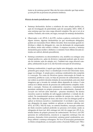 tratar-se de sentença parcial. Mas não há como entender que haja sentença sem pôr fim ao processo em primeira instância.

Eficácia da tutela jurisdicional e execução

•

Sentença declaratória: declara a existência de uma relação jurídica (ex.
ação de investigação de paternidade; ação de usucapião; ADI e ADC). É
uma sentença que traz uma carga eficacial completa. Ela, por si só, já se
satisfaz. Portanto, não existe, em regra, execução de sentença declaratória.

•

Observação: o art. 475-N, I, do CPC, excluiu a palavra condenatória. Para
alguns autores, algumas declaratórias (as que reconheçam obrigação),
podem ser executadas (Teori Albino Zavaski). Será executada quando individuar o objeto da obrigação (ex. caso da declaração de compensação
de tributo, tendo sido extinto o tributo. A empresa executou a sentença
declaratória para receber o dinheiro e o ministro Teori Albino Zavaski entendeu ser cabível, abrindo precedência).

•

Sentença constitutiva ou desconstitutiva: cria, modifica ou extingue uma
relação jurídica (ex. ações de divórcio e separação judicial; ação de rescisão de contrato; ação de adoção, etc.). Também tem carga eficacial completa, satisfazendo-se por si só, não havendo execução de tal sentença.

•

Sentença condenatória: é aquela que impõe uma obrigação, cujo descumprimento gera sanção. Essa é a classificação ternária de Chiovenda: fazer,
pagar ou entregar. A sanção para a sentença condenatória não cumprida
é a execução. Por conta do liberalismo (pouca intervenção do Estado na
economia), proibia-se o juiz, no bojo do processo de conhecimento, emanar ordem ou proferir decisões dotadas de executoriedade, pois este ideal
imaginava que a invasão da vontade alheia dependia de certeza. E esta
certeza só é obtida através de processo de conhecimento completo, incluindo a execução. Técnicas da condenatória: executiva e mandamental:
permitem satisfação no próprio processo de conhecimento, chamado de
execução sine intervalo (sem intervalo – processo sincrético). Na técnica
executiva usam-se medidas de sub-rogação (substituir a vontade do devedor). Na mandamental usam-se medidas de coerção (ex. multa e prisão). Além das obrigações de fazer, não fazer e dar (ou entregar) pode-se
aplicar as técnicas executiva e mandamental. A novidade é que, mesmo
nas obrigações de pagar, também se aplicam as técnicas referidas (art.
475-J, do CPC). Não há mais, no sistema brasileiro, execução autônoma
de título executivo judicial proferido no processo civil estatal, sendo as
obrigações de fazer (art. 461), entregar (art. 461-A) e pagar (art. 475, I), tuteladas dentro do próprio processo de conhecimento. No livro I, do CPC
(processo de conhecimento), executa-se as seguintes sentenças fora do
processo, chamados títulos paraestatais: sentença penal condenatória; sentença arbitral e sentença estrangeira. No livro II (execução) permanecem
os títulos extrajudiciais, as execuções contra a Fazenda Pública (art. 730) e

382

 
