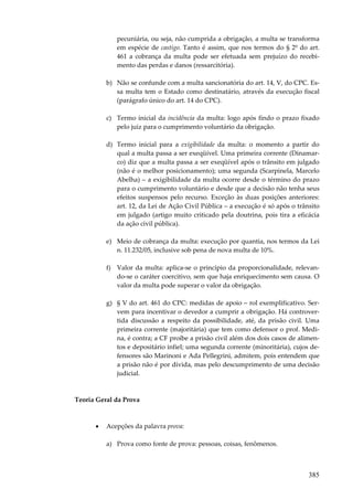 pecuniária, ou seja, não cumprida a obrigação, a multa se transforma
em espécie de castigo. Tanto é assim, que nos termos do § 2º do art.
461 a cobrança da multa pode ser efetuada sem prejuízo do recebimento das perdas e danos (ressarcitória).
b) Não se confunde com a multa sancionatória do art. 14, V, do CPC. Essa multa tem o Estado como destinatário, através da execução fiscal
(parágrafo único do art. 14 do CPC).
c) Termo inicial da incidência da multa: logo após findo o prazo fixado
pelo juiz para o cumprimento voluntário da obrigação.
d) Termo inicial para a exigibilidade da multa: o momento a partir do
qual a multa passa a ser exeqüível. Uma primeira corrente (Dinamarco) diz que a multa passa a ser exeqüível após o trânsito em julgado
(não é o melhor posicionamento); uma segunda (Scarpinela, Marcelo
Abelha) – a exigibilidade da multa ocorre desde o término do prazo
para o cumprimento voluntário e desde que a decisão não tenha seus
efeitos suspensos pelo recurso. Exceção às duas posições anteriores:
art. 12, da Lei de Ação Civil Pública – a execução é só após o trânsito
em julgado (artigo muito criticado pela doutrina, pois tira a eficácia
da ação civil pública).
e) Meio de cobrança da multa: execução por quantia, nos termos da Lei
n. 11.232/05, inclusive sob pena de nova multa de 10%.
f) Valor da multa: aplica-se o princípio da proporcionalidade, relevando-se o caráter coercitivo, sem que haja enriquecimento sem causa. O
valor da multa pode superar o valor da obrigação.
g) § V do art. 461 do CPC: medidas de apoio – rol exemplificativo. Servem para incentivar o devedor a cumprir a obrigação. Há controvertida discussão a respeito da possibilidade, até, da prisão civil. Uma
primeira corrente (majoritária) que tem como defensor o prof. Medina, é contra; a CF proíbe a prisão civil além dos dois casos de alimentos e depositário infiel; uma segunda corrente (minoritária), cujos defensores são Marinoni e Ada Pellegrini, admitem, pois entendem que
a prisão não é por dívida, mas pelo descumprimento de uma decisão
judicial.

Teoria Geral da Prova

•

Acepções da palavra prova:
a) Prova como fonte de prova: pessoas, coisas, fenômenos.

385

 