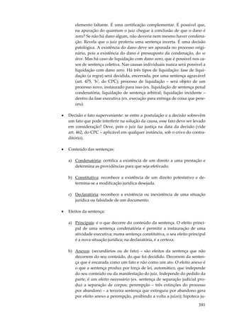 elemento faltante. É uma certificação complementar. É possível que,
na apuração do quantum o juiz chegue à conclusão de que o dano é
zero? Se não há dano algum, não deveria nem mesmo haver condenação. Revela que o juiz proferiu uma sentença incerta. É uma decisão
patológica. A existência do dano deve ser apurada no processo originário, pois a existência do dano é pressuposto da condenação, do se
deve. Mas há caso de liquidação com dano zero, que é possível nos casos de sentença coletiva. Nas causas individuais nunca será possível a
liquidação com dano zero. Há três tipos de liquidação: fase de liquidação (a regra) será decidida, encerrada, por uma sentença agravável
(art. 475, ‘h’, do CPC); processo de liquidação – será objeto de um
processo novo, instaurado para isso (ex. liquidação de sentença penal
condenatória, liquidação de sentença arbitral; liquidação incidente –
dentro da fase executiva (ex. execução para entrega de coisa que pereceu).
•

Decisão e fato superveniente: se entre a postulação e a decisão sobrevêm
um fato que pode interferir na solução da causa, esse fato deve ser levado
em consideração? Deve, pois o juiz faz justiça na data da decisão (vide
art. 462, do CPC – aplicável em qualquer instância, sob o crivo do contraditório).

•

Conteúdo das sentenças:
a) Condenatória: certifica a existência de um direito a uma prestação e
determina as providências para que seja efetivado.
b) Constitutiva: reconhece a existência de um direito potestativo e determina-se a modificação jurídica desejada.
c) Declaratória: reconhece a existência ou inexistência de uma situação
jurídica ou falsidade de um documento.

•

Efeitos da sentença:
a) Principais: é o que decorre do conteúdo da sentença. O efeito principal de uma sentença condenatória é permitir a instauração de uma
atividade executiva; numa sentença constitutiva, o seu efeito principal
é a nova situação jurídica; na declaratória, é a certeza.
b) Anexos: (secundários ou de fato) – são efeitos da sentença que não
decorrem do seu conteúdo, do que foi decidido. Decorrem da sentença que é encarada como um fato e não como um ato. O efeito anexo é
o que a sentença produz por força de lei, automático, que independe
do seu conteúdo ou da manifestação do juiz. Independe do pedido da
parte; é um efeito necessário (ex. sentença de separação judicial produz a separação de corpos; perempção – três extinções do processo
por abandono – a terceira sentença que extinguiu por abandono gera
por efeito anexo a perempção, proibindo a volta a juízo); hipoteca ju-

391

 