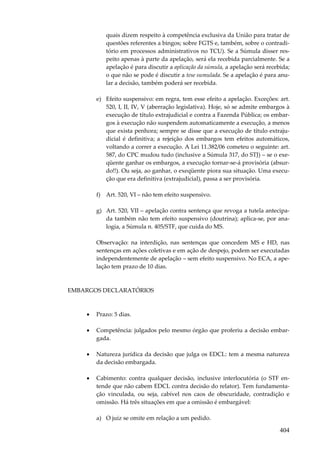 quais dizem respeito à competência exclusiva da União para tratar de
questões referentes a bingos; sobre FGTS e, também, sobre o contraditório em processos administrativos no TCU). Se a Súmula disser respeito apenas à parte da apelação, será ela recebida parcialmente. Se a
apelação é para discutir a aplicação da súmula, a apelação será recebida;
o que não se pode é discutir a tese sumulada. Se a apelação é para anular a decisão, também poderá ser recebida.
e) Efeito suspensivo: em regra, tem esse efeito a apelação. Exceções: art.
520, I, II, IV, V (aberração legislativa). Hoje, só se admite embargos à
execução de título extrajudicial e contra a Fazenda Pública; os embargos à execução não suspendem automaticamente a execução, a menos
que exista penhora; sempre se disse que a execução de título extrajudicial é definitiva; a rejeição dos embargos tem efeitos automáticos,
voltando a correr a execução. A Lei 11.382/06 cometeu o seguinte: art.
587, do CPC mudou tudo (inclusive a Súmula 317, do STJ) – se o exeqüente ganhar os embargos, a execução tornar-se-á provisória (absurdo!!). Ou seja, ao ganhar, o exeqüente piora sua situação. Uma execução que era definitiva (extrajudicial), passa a ser provisória.
f) Art. 520, VI – não tem efeito suspensivo.
g) Art. 520, VII – apelação contra sentença que revoga a tutela antecipada também não tem efeito suspensivo (doutrina); aplica-se, por analogia, a Súmula n. 405/STF, que cuida do MS.
Observação: na interdição, nas sentenças que concedem MS e HD, nas
sentenças em ações coletivas e em ação de despejo, podem ser executadas
independentemente de apelação – sem efeito suspensivo. No ECA, a apelação tem prazo de 10 dias.

EMBARGOS DECLARATÓRIOS

•

Prazo: 5 dias.

•

Competência: julgados pelo mesmo órgão que proferiu a decisão embargada.

•

Natureza jurídica da decisão que julga os EDCL: tem a mesma natureza
da decisão embargada.

•

Cabimento: contra qualquer decisão, inclusive interlocutória (o STF entende que não cabem EDCL contra decisão do relator). Tem fundamentação vinculada, ou seja, cabível nos caos de obscuridade, contradição e
omissão. Há três situações em que a omissão é embargável:
a) O juiz se omite em relação a um pedido.

404

 
