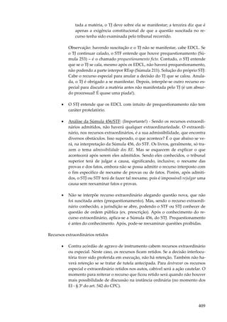 tada a matéria, o TJ deve sobre ela se manifestar; a terceira diz que é
apenas a exigência constitucional de que a questão suscitada no recurso tenha sido examinada pelo tribunal recorrido.
Observação: havendo suscitação e o TJ não se manifestar, cabe EDCL. Se
o TJ continuar calado, o STF entende que houve prequestionamento (Súmula 253) – é o chamado prequestionamento ficto. Contudo, o STJ entende
que se o TJ se cala, mesmo após os EDCL, não haverá prequestionamento,
não podendo a parte interpor REsp (Súmula 211). Solução do próprio STJ:
Cabe o recurso especial para anular a decisão do TJ que se calou. Anulada, o TJ é obrigado a se manifestar. Depois, interpõe-se outro recurso especial para discutir a matéria antes não manifestada pelo TJ (é um absurdo processual! É quase uma piada!).
•

O STJ entende que os EDCL com intuito de prequestionamento não tem
caráter protelatório.

•

Análise da Súmula 456/STF: (Importante!) - Sendo os recursos extraordinários admitidos, não haverá qualquer extraordinariedade. O extraordinário, nos recursos extraordinários, é a sua admissibilidade, que encontra
diversos obstáculos. Isso superado, o que acontece? É o que abaixo se verá, na interpretação da Súmula 456, do STF. Os livros, geralmente, só trazem o tema admissibilidade dos RE. Mas se esquecem de explicar o que
acontecerá após serem eles admitidos. Sendo eles conhecidos, o tribunal
superior terá de julgar a causa, significando, inclusive, o reexame das
provas e dos fatos, embora não se possa admitir o recurso interposto com
o fim específico de reexame de provas ou de fatos. Porém, após admitidos, o STJ ou STF terá de fazer tal reexame, pois é impossível rejulgar uma
causa sem reexaminar fatos e provas.

•

Não se interpõe recurso extraordinário alegando questão nova, que não
foi suscitada antes (prequestionamento). Mas, sendo o recurso extraordinário conhecido, a jurisdição se abre, podendo o STF ou STJ conhecer de
questão de ordem pública (ex. prescrição). Após o conhecimento do recurso extraordinário, aplica-se a Súmula 456, do STJ. Prequestionamento
é antes do conhecimento. Após, pode-se reexaminar questões proibidas.

Recursos extraordinários retidos
•

Contra acórdão de agravo de instrumento cabem recursos extraordinário
ou especial. Neste caso, os recursos ficam retidos. Se a decisão interlocutória tiver sido proferida em execução, não há retenção. Também não haverá retenção se se tratar de tutela antecipada. Para destravar os recursos
especial e extraordinário retidos nos autos, cabível será a ação cautelar. O
momento para reiterar o recurso que ficou retido será quando não houver
mais possibilidade de discussão na instância ordinária (no momento dos
EI - § 3º do art. 542 do CPC).

409

 