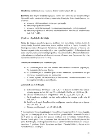 Plataforma continental: solo e subsolo do mar territorial (art. 20, V).
Território ficto ou por extensão: é preciso atentar para o fato de que a representação
diplomática não constitui território por extensão. Exemplos de território ficto ou por
extensão:
a) aeronave pública nacional, onde quer que esteja
b) embarcação pública nacional
c) aeronave particular nacional, no espaço aéreo nacional e no internacional
d) embarcação particular nacional, no mar territorial nacional ou internacional
(art. 5º, § 1º, CP).
Objetivos e finalidades do Estado
Forma de Estado: quando há pessoas jurídicas com capacidade política dentro de
um território. Se existir uma única pessoa jurídica política, o Estado é unitário. O
Brasil possui vários: Congresso, Parlamento (Assembléia), Câmaras. O nosso é um
Estado composto (três pessoas jurídicas com capacidade política). O Estado unitário
pode ser puro, sem descentralização política ou administrativa. Outros Estados unitários são descentralizados administrativamente. O nosso, que é composto, foi criado historicamente (vide livro “1776”).
Diferenças entre federação e confederação
a) Na confederação as unidades parciais têm direito de cessessão (separação).
Na federação não há esse direito.
b) Na confederação as unidades parciais são soberanas, diversamente do que
ocorre nas federações, que são autônomas.
c) A união, o pacto, na confederação, é firmado em Tratado internacional. Na
federação é firmado na Constituição.
Características da federação
a) Indissolubilidade do vínculo – art. 1º, CF – os Estados-membros não têm direito de separação (art. 34, I, da CF) – vide Lei 7.170/83 e art. 109, IV, da CF.
b) Divisão constitucional de competência – arts. 21, 22, 25, 29 e 32, da CF.
c) Participação das unidades parciais na formulação da vontade geral – arts. 45
e 46, da CF.
d) Existência de um tribunal constitucional para a manutenção do pacto federativo – art. 102, CF.
e) Rigidez constitucional – art. 60, § 4º, da CF.
A federação americana é centrípeta (13 ex-colônias independentes). A nossa é centrífuga (ou por desagregação), um Estado unitário que se dividiu. A nossa federação é
de 3º grau, ou seja, possui três pessoas jurídicas com capacidade política (União,
Estados, Municípios). Para o professor José Afonso da Silva, o Município não faz
parte da federação, sendo apenas uma divisão territorial administrativa dos Estadosmembros. O professor Paulo Bonavides, no livro “Ciência Política”, discute sobre
novas formas de federação.

41

 