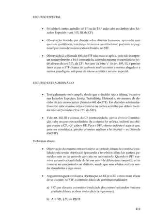 RECURSO ESPECIAL

•

Só cabível contra acórdão de TJ ou de TRF (não cabe no âmbito dos Juizados Especiais – art. 105, III, da CF).

•

Observação: tratado que discute sobre direitos humanos, aprovado com
quorum qualificado, tem força de norma constitucional, portanto impugnável por meio de recurso extraordinário, no STF.

•

Observação 2: a Súmula 400, do STF não mais se aplica, pois não interpretar razoavelmente a lei é contrariá-la, cabendo recurso extraordinário (vide alíneas do art. 105, da CF). No caso da letra ‘c’ do art. 105, III, é preciso
fazer o que o STF chama de confronto analítico entre a norma alegada e a
norma paradigma, sob pena de não se admitir o recurso especial.

RECURSO EXTRAORDINÁRIO

•

Tem cabimento mais amplo, desde que a decisão seja a última, inclusive
nos Juizados Especiais, Justiça Trabalhista, Eleitoral e, até mesmo, de decisão de juiz monocrático (Súmula 640, do STF). Em decisões administrativas não cabe recurso extraordinário ou contra acórdão que defere medida liminar (Súmulas 733 e 735, do STF).

•

Vide art. 102, III e alíneas, da CF (contrariedade, ofensa direta à Constituição, cabe recurso extraordinário. Se a ofensa for reflexa, indireta ou oblíqua contra a CF, não cabe o RE. Para o STF, ofensa indireta é aquela que,
para ser constatada, precisa primeiro analisar a lei federal – ex. Súmula
636/STF).

Problemas atuais:
•

Objetivação do recurso extraordinário: o controle difuso de constitucionalidade está sendo objetivado (passando a ter efeitos além das partes), parecidas com as do controle abstrato ou concentrado. Quando o STF examina a constitucionalidade da lei em controle difuso (ou concreto), o faz
como se no concentrado ou abstrato, sendo que seus efeitos acabam sendo vinculantes e erga omnes.

•

Argumentos para justificar a objetivação do RE (é o RE o meio mais eficaz
de se discutir, no STF, o controle difuso de constitucionalidade):
a) HC que discutiu a constitucionalidade dos crimes hediondos (embora
controle difuso, acabou tendo eficácia erga omnes).
b) Art. 321, § 5º, do RISTF.

410

 
