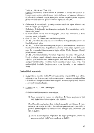 Tácita: art. 69, § 4º, da CF de 1891.
Expressa: ordinária e extraordinária. A ordinária se divide em todos os estrangeiros, mesmo os originários de países de língua portuguesa; todos os originários de países de língua portuguesa, menos os portugueses; os portugueses são considerados quase nacionais; legais (Lei 6815/80).
•
•
•
•
•
•

•

Os Estados de emancipação, que exportam nacionais, de regra, adotam o critério de sangue (jus sanguinis).
Os Estados de imigração, que importam nacionais, de regra, adotam o critério de solo (jus soli).
O Brasil sempre foi um país de imigração. Com a crise econômica, o Brasil
passou a ser de emigração.
O art. 12, I, da CF, fala em nacionalidade originária.
Art. 12, I, ‘a’: são natos os nascidos no território da República Federativa do
Brasil (direito de solo).
Art. 12, I, ‘b’: nascidos no estrangeiro, de pai ou mãe brasileiro, a serviço do
Brasil (critério funcional). República Federativa, nesse artigo, significa qualquer das pessoas jurídicas com capacidade política (União, Estados, Municípios e Distrito Federal).
Art. 12, I, ‘c’: nacionalidade potestativa. Requisitos: nascer no estrangeiro, filho de brasileiro; os pais não estiverem a serviço do Brasil (o caso do jogador
Ronaldo, que teve um filho no estrangeiro, sem estar a serviço do Brasil); a
qualquer tempo venha a residir no Brasil; a qualquer tempo faça a opção pela
nacionalidade brasileira (antigamente, o prazo de opção era até os dezoito
anos).

Nacionalidade secundária:
a) Tácita: não se encontra na CF. Ocorreu uma única vez, em 1891: todo estrangeiro, no prazo de seis meses, teria que comparecer a uma repartição pública
e manifestar o desejo de continuar estrangeiro. Se não comparecesse, passaria
a ser brasileiro naturalizado.
b) Expressa: art. 12, II, da CF. Dois tipos:
Ordinária: dividida em quatro outros tipos:
1) Todo estrangeiro, menos os originários de língua portuguesa (art.
112, do Estatuto do Estrangeiro – Lei 6.815/80.
Obs. O ministro da Justiça não é obrigado a expedir o certificado de naturalização – é ato discricionário, depende de oportunidade e conveniência
política. Sendo expedido o certificado será entregue pelo juiz federal (art.
109, X, da CF).
2) Todos os estrangeiros originários de língua portuguesa, menos os
portugueses (art. 12, II, ‘a’, segunda parte, da CF).

43

 