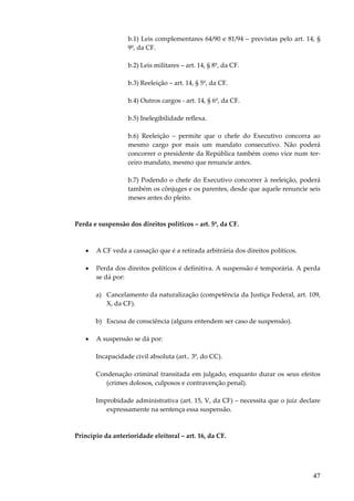b.1) Leis complementares 64/90 e 81/94 – previstas pelo art. 14, §
9º, da CF.
b.2) Leis militares – art. 14, § 8º, da CF.
b.3) Reeleição – art. 14, § 5º, da CF.
b.4) Outros cargos - art. 14, § 6º, da CF.
b.5) Inelegibilidade reflexa.
b.6) Reeleição – permite que o chefe do Executivo concorra ao
mesmo cargo por mais um mandato consecutivo. Não poderá
concorrer o presidente da República também como vice num terceiro mandato, mesmo que renuncie antes.
b.7) Podendo o chefe do Executivo concorrer à reeleição, poderá
também os cônjuges e os parentes, desde que aquele renuncie seis
meses antes do pleito.

Perda e suspensão dos direitos políticos – art. 5º, da CF.

•

A CF veda a cassação que é a retirada arbitrária dos direitos políticos.

•

Perda dos direitos políticos é definitiva. A suspensão é temporária. A perda
se dá por:
a) Cancelamento da naturalização (competência da Justiça Federal, art. 109,
X, da CF).
b) Escusa de consciência (alguns entendem ser caso de suspensão).

•

A suspensão se dá por:
Incapacidade civil absoluta (art.. 3º, do CC).
Condenação criminal transitada em julgado, enquanto durar os seus efeitos
(crimes dolosos, culposos e contravenção penal).
Improbidade administrativa (art. 15, V, da CF) – necessita que o juiz declare
expressamente na sentença essa suspensão.

Princípio da anterioridade eleitoral – art. 16, da CF.

47

 