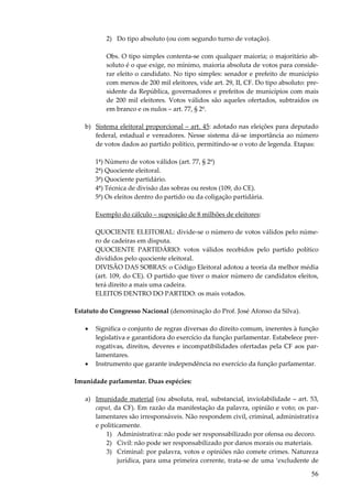 2) Do tipo absoluto (ou com segundo turno de votação).
Obs. O tipo simples contenta-se com qualquer maioria; o majoritário absoluto é o que exige, no mínimo, maioria absoluta de votos para considerar eleito o candidato. No tipo simples: senador e prefeito de município
com menos de 200 mil eleitores, vide art. 29, II, CF. Do tipo absoluto: presidente da República, governadores e prefeitos de municípios com mais
de 200 mil eleitores. Votos válidos são aqueles ofertados, subtraídos os
em branco e os nulos – art. 77, § 2º.
b) Sistema eleitoral proporcional – art. 45: adotado nas eleições para deputado
federal, estadual e vereadores. Nesse sistema dá-se importância ao número
de votos dados ao partido político, permitindo-se o voto de legenda. Etapas:
1ª) Número de votos válidos (art. 77, § 2º)
2ª) Quociente eleitoral.
3ª) Quociente partidário.
4ª) Técnica de divisão das sobras ou restos (109, do CE).
5ª) Os eleitos dentro do partido ou da coligação partidária.
Exemplo do cálculo – suposição de 8 milhões de eleitores:
QUOCIENTE ELEITORAL: divide-se o número de votos válidos pelo número de cadeiras em disputa.
QUOCIENTE PARTIDÁRIO: votos válidos recebidos pelo partido político
divididos pelo quociente eleitoral.
DIVISÃO DAS SOBRAS: o Código Eleitoral adotou a teoria da melhor média
(art. 109, do CE). O partido que tiver o maior número de candidatos eleitos,
terá direito a mais uma cadeira.
ELEITOS DENTRO DO PARTIDO: os mais votados.
Estatuto do Congresso Nacional (denominação do Prof. José Afonso da Silva).
•

•

Significa o conjunto de regras diversas do direito comum, inerentes à função
legislativa e garantidora do exercício da função parlamentar. Estabelece prerrogativas, direitos, deveres e incompatibilidades ofertadas pela CF aos parlamentares.
Instrumento que garante independência no exercício da função parlamentar.

Imunidade parlamentar. Duas espécies:
a) Imunidade material (ou absoluta, real, substancial, inviolabilidade – art. 53,
caput, da CF). Em razão da manifestação da palavra, opinião e voto; os parlamentares são irresponsáveis. Não respondem civil, criminal, administrativa
e politicamente.
1) Administrativa: não pode ser responsabilizado por ofensa ou decoro.
2) Civil: não pode ser responsabilizado por danos morais ou materiais.
3) Criminal: por palavra, votos e opiniões não comete crimes. Natureza
jurídica, para uma primeira corrente, trata-se de uma ‘excludente de

56

 