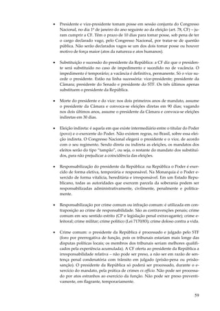 •

Presidente e vice-presidente tomam posse em sessão conjunta do Congresso
Nacional, no dia 1º de janeiro do ano seguinte ao da eleição (art. 78, CF) – juram cumprir a CF. Têm o prazo de 10 dias para tomar posse, sob pena de ter
o cargo declarado vago, pelo Congresso Nacional, por tratar-se de questão
pública. Não serão declarados vagos se um dos dois tomar posse ou houver
motivo de força maior (atos da natureza e atos humanos).

•

Substituição e sucessão do presidente da República: a CF diz que o presidente será substituído no caso de impedimento e sucedido no de vacância. O
impedimento é temporário; a vacância é definitiva, permanente. Só o vice sucede o presidente. Estão na linha sucessória: vice-presidente; presidente da
Câmara; presidente do Senado e presidente do STF. Os três últimos apenas
substituem o presidente da República.

•

Morte do presidente e do vice: nos dois primeiros anos de mandato, assume
o presidente da Câmara e convoca-se eleições diretas em 90 dias; vagando
nos dois últimos anos, assume o presidente da Câmara e convoca-se eleições
indiretas em 30 dias.

•

Eleição indireta: é aquela em que existe intermediário entre o titular do Poder
(povo) e o exercente do Poder. Não existem regras, no Brasil, sobre essa eleição indireta. O Congresso Nacional elegerá o presidente e o vice, de acordo
com o seu regimento. Sendo direta ou indireta as eleições, os mandatos dos
eleitos serão do tipo “tampão”, ou seja, o restante do mandato dos substituídos, para não prejudicar a coincidência das eleições.

•

Responsabilização do presidente da República: na República o Poder é exercido de forma eletiva, temporária e responsável. Na Monarquia é o Poder exercido de forma vitalícia, hereditária e irresponsável. Em um Estado Republicano, todas as autoridades que exercem parcela da soberania podem ser
responsabilizadas administrativamente, civilmente, penalmente e politicamente.

•

Responsabilização por crime comum ou infração comum: é utilizada em contraposição ao crime de responsabilidade. São as contravenções penais; crime
comum em seu sentido estrito (CP e legislação penal extravagante); crime eleitoral; crime militar; crime político (Lei 7170/83); crime doloso contra a vida.

•

Crime comum: o presidente da República é processado e julgado pelo STF
(foro por prerrogativa de função, pois os tribunais estariam mais longe das
disputas políticas locais; os membros dos tribunais seriam melhores qualificados pela experiência acumulada). A CF oferta ao presidente da República a
irresponsabilidade relativa – não pode ser preso, a não ser em razão de sentença penal condenatória com trânsito em julgado (prisão-pena ou prisãosanção). O presidente da República só poderá ser processado, durante o exercício do mandato, pela prática de crimes ex officio. Não pode ser processado por atos estranhos ao exercício da função. Não pode ser preso preventivamente, em flagrante, temporariamente.

59

 