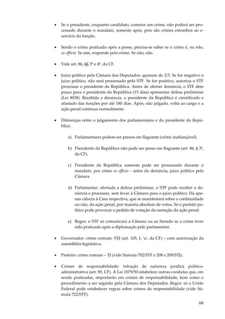 •

Se o presidente, enquanto candidato, cometer um crime, não poderá ser processado durante o mandato, somente após, pois são crimes estranhos ao exercício da função.

•

Sendo o crime praticado após a posse, precisa-se saber se o crime é, ou não,
ex officio. Se sim, responde pelo crime. Se não, não.

•

Vide art. 86, §§ 3º e 4º, da CF.

•

Juízo político pela Câmara dos Deputados: quorum de 2/3. Se for negativo o
juízo político, não será processado pelo STF. Se for positivo, autoriza o STF
processar o presidente da República. Antes de ofertar denúncia, o STF abre
prazo para o presidente da República (15 dias) apresentar defesa preliminar
(Lei 8038). Recebida a denúncia, o presidente da República é cientificado e
afastado das funções por até 180 dias. Após, não julgado, volta ao cargo e a
ação penal continua normalmente.

•

Diferenças entre o julgamento dos parlamentares e do presidente da República:
a) Parlamentares podem ser presos em flagrante (crime inafiançável).
b) Presidente da República não pode ser preso em flagrante (art. 86, § 3º,
da CF).
c) Presidente da República somente pode ser processado durante o
mandato, por crime ex officio – antes da denúncia, juízo político pela
Câmara.
d) Parlamentar: ofertada a defesa preliminar, o STF pode receber a denúncia e processar, sem levar à Câmara para o juízo político. Dá apenas ciência à Casa respectiva, que se manifestará sobre a continuidade
ou não, da ação penal, por maioria absoluta de votos. Só o partido político pode provocar o pedido de votação da sustação da ação penal.
e) Regra: o STF só comunicará a Câmara ou ao Senado se o crime tiver
sido praticado após a diplomação pelo parlamentar.

•

Governador: crime comum: STJ (art. 105, I, ‘a’, da CF) – com autorização da
assembléia legislativa.

•

Prefeito: crime comum – TJ (vide Súmula 702/STF e 208 e 209/STJ).

•

Crimes de responsabilidade: infração de natureza jurídica políticoadministrativa (art. 85, CF). A Lei 1079/50 estabelece outras condutas que, em
sendo praticadas, importarão em crimes de responsabilidade, bem como o
procedimento a ser seguido pela Câmara dos Deputados. Regra: só a União
Federal pode estabelecer regras sobre crimes de responsabilidade (vide Súmula 722/STF).

60

 