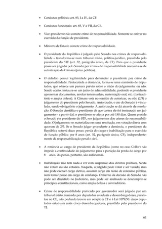 •

Condutas políticas: art. 85, I a IV, da CF.

•

Condutas funcionais: art. 85, V a VII, da CF.

•

Vice-presidente não comete crime de responsabilidade. Somente se estiver no
exercício da função de presidente.

•

Ministro de Estado comete crime de responsabilidade.

•

O presidente da República é julgado pelo Senado nos crimes de responsabilidade – transforma-se num tribunal misto, político-jurídico, presidido pelo
presidente do STF (art. 52, parágrafo único, da CF). Para que o presidente
possa ser julgado pelo Senado por crimes de responsabilidade necessita-se de
autorização da Câmara (juízo político).

•

O cidadão possui legitimidade para denunciar o presidente por crime de
responsabilidade. Protocolada a denúncia, forma-se uma comissão de deputados, que oferece um parecer prévio sobre o início do julgamento, ou não.
Sendo aceito, instaura-se um juízo de admissibilidade, podendo o presidente
apresentar documentos, arrolar testemunhas, sustentação oral, etc. (contraditório e ampla defesa). A Câmara vota no sentido de autorizar, ou não (2/3) o
julgamento do presidente pelo Senado. Autorizado, o ato do Senado é vinculado, sendo obrigatório o julgamento. A autorização se dá através de resolução. O Senado cientifica o presidente de que contra ele foi instaurado um julgamento – a partir daí, o presidente se afasta por até 180 dias. Quem preside
o Senado é o presidente do STF, nos julgamentos dos crimes de responsabilidade. O julgamento se materializa em uma resolução, em votação direta com
quorum de 2/3. Se o Senado julgar procedente a denúncia, o presidente da
República sofrerá duas penas: perda do cargo e inabilitação para o exercício
de função pública por 8 anos (art. 52, parágrafo único, CF), independentemente da responsabilização penal e civil.

•

A renúncia ao cargo de presidente da República (como no caso Collor) não
impede a continuidade do julgamento para a punição da perda do cargo por
8 anos. As penas, portanto, são autônomas.

•

Inabilitação: não tem nada a ver com suspensão dos direitos políticos. Nesta
não votam ou são votados. Naquela, o julgado pode votar e ser votado, mas
não pode exercer cargo eletivo, assumir cargo em razão de concurso público,
nem tomar posse em cargo de confiança. O mérito da decisão do Senado não
pode ser discutido no Judiciário, mas pode ser analisado se descumprir-se
princípios constitucionais, como ampla defesa e contraditório.

•

Crime de responsabilidade praticado por governador será julgado por um
tribunal misto, formado por deputados estaduais e desembargadores, previstos no CE, não podendo inovar em relação à CF e à Lei 1079/50: cinco deputados estaduais mais cinco desembargadores, presidido pelo presidente do
TJ.

61

 