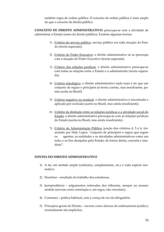 também regra de ordem pública. O conceito de ordem pública é mais amplo
do que o conceito de direito público.
CONCEITO DE DIREITO ADMINISTRATIVO: preocupa-se com a atividade de
administrar o Estado (ramo do direito público). Existem algumas teorias:
1) Critério do serviço público: serviço público era toda atuação do Estado (teoria superada).
2) Critério do Poder Executivo: o direito administrativo só se preocupa
com a atuação do Poder Executivo (teoria superada).
3) Critério das relações jurídicas: o direito administrativo preocupa-se
com todas as relações entre o Estado e o administrado (teoria superada).
4) Critério teleológico: o direito administrativo nada mais é do que um
conjunto de regras e princípios (é teoria correta, mas insuficiente, porém aceita no Brasil).
5) Critério negativo ou residual: o direito administrativo é encontrado e
aplicado por exclusão (aceito no Brasil, mas ainda insuficiente).
6) Critério da distinção entre as relações jurídicas e a atividade social do
Estado: o direito administrativo preocupa-se com as relações jurídicas
do Estado (aceita no Brasil, mas ainda insuficiente).
7) Critério da Administração Pública: junção dos critérios 4, 5 e 6, formulado por Hely Lopes: “conjunto de princípios e regras que regem
os
agentes, as entidades e as atividades administrativas como um
todo, e os fins desejados pelo Estado, de forma direta, concreta e imediata”.

FONTES DO DIREITO ADMINISTRATIVO
1) A lei, em sentido amplo (ordinária, complementar, etc.) e toda espécie normativa.
2) Doutrina – resultado do trabalho dos estudiosos.
3) Jurisprudência – julgamentos reiterados dos tribunais, sempre no mesmo
sentido (servem como orientação e, em regra, não vinculam).
4) Costumes – prática habitual, com a crença de ser ela obrigatória.
5) Princípios gerais do Direito – servem como alicerce do ordenamento jurídico;
normalmente são implícitos.

70

 