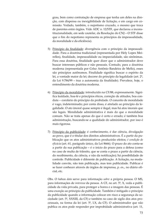 grau, bem como contratação de empresa que tenha um deles na direção, com dispensa ou inexigibilidade de licitação, e em cargo em comissão. Vedado, também, o nepotismo cruzado, o mesmo que troca
de parentes entre órgãos. Vide ADC n. 12/STF, que declarou a inconstitucionalidade, em sede cautelar, da Resolução do CNJ – O STF disse
que o fim do nepotismo representa os princípios da impessoalidade,
da moralidade e da eficiência).
5) Princípio da finalidade: divergência com o princípio da impessoalidade. Para a doutrina tradicional (representada por Hely Lopes Meirelles), finalidade, impessoalidade ou imparcialidade, são sinônimas.
Para essa doutrina, finalidade quer dizer que o administrador deve
buscar interesses públicos e não pessoais. Contudo, para a doutrina
moderna (representada por Celso Antônio Bandeira de Mello), esses
são princípios autônomos. Finalidade significa buscar o espírito da
lei, a vontade maior da lei; decorre do princípio da legalidade (art. 2º,
da Lei 9.784/99 – traz a autonomia da finalidade). Prevalece, hoje, o
entendimento da doutrina moderna.
6) Princípio da moralidade: introduzido na CF/88, expressamente. Significa lealdade, boa-fé e princípios éticos, correção de atitudes, boa conduta – corolário do princípio da probidade. O conceito de moralidade
é vago, indeterminado; por conta disso, é atrelado ao princípio da legalidade. O ato imoral quase sempre é ilegal, mas há atos imorais que
são legais. Moralidade administrativa é mais do que a moralidade
comum. Não se trata apenas do que é certo e errado; é também boa
administração, buscando-se a qualidade do administrador, por isso é
mais rigorosa.
7) Princípio da publicidade: é conhecimento, é dar ciência, divulgação
ao povo, que é o titular dos direitos administrativos. É a partir da publicação que os atos administrativos produzirão efeitos; é condição de
eficácia (art. 61, parágrafo único, da Lei 8666). O prazo do ato conta-se
a partir da sua publicação – é o início do prazo para a defesa (como
no caso de multa de trânsito, que se conta o prazo a partir da ciência,
do recebimento, da ciência, e não da notificação); há possibilidade de
controle. Publicidade é diferente de publicação. A licitação, na modalidade convite, não tem publicação, mas tem publicidade. Publicar é
se fazer conhecer através de órgãos de imprensa, p. ex., no diário oficial, etc.
Obs. O habeas data serve para informação sobre a própria pessoa. O MS,
para informações de interesse da pessoa. A CF, no art. 5º, X, veda a publicidade da vida privada, para proteger a honra e a imagem das pessoas. É
uma exceção ao princípio da publicidade. Também é mitigado o princípio
da publicidade quando a informação colocar em risco a segurança da sociedade (art. 5º, XXXIII, da CF) e também no caso de sigilo dos atos processuais, na forma da lei (art. 5º, LX, da CF). O administrador que não
publica os atos pode responder por improbidade administrativa (art. 11,

73

 
