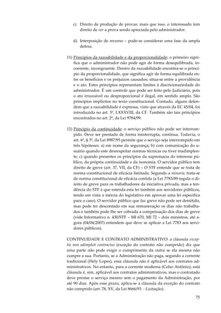 c) Direito de produção de provas: mais que isso, o interessado tem
direito de ver a prova sendo apreciada pelo administrador.
d) Interposição de recurso – pode-se considerar uma fase da ampla
defesa.
11) Princípios da razoabilidade e da proporcionalidade: o primeiro significa que o administrador não pode agir de forma desequilibrada, incoerente, incongruente. Dentro da razoabilidade encontra-se o princípio da proporcionalidade, que significa agir de forma equilibrada entre os benefícios e os prejuízos causados; situa-se entre a providência
e o ato. Estes princípios representam limites à discricionariedade do
administrador. É um controle que pode ser feito pelo Judiciário, pois
o ato irrazoável ou desproporcional é ilegal, em sentido amplo. São
princípios implícitos no texto constitucional. Contudo, alguns defendem que a razoabilidade é expressa, visto que através da EC 45/04, foi
introduzida no art. 5º, LXXXVIII, da CF. Também são tais princípios
encontrados no art. 2º, da Lei 9784/99.
12) Princípio da continuidade: o serviço público não pode ser interrompido. Deve ser prestado de forma ininterrupta, contínua. Todavia, o
art. 6º, § 3º, da Lei 8987/95 permite que o serviço seja interrompido em
três hipóteses: a) em nome da segurança; b) com comunicação do usuário quando este desrespeitar normas técnicas ou tiver inadimplente; c) quando presentes os princípios da supremacia do interesse público, da própria continuidade e da isonomia. O servidor público tem
direito de greve (art. 37, VII, da CF) – O STF entende que se trata de
norma constitucional de eficácia limitada. Segundo a minoria, trata-se
de norma constitucional de eficácia contida (a Lei 7783/89 regula o direito de greve para os trabalhadores da iniciativa privada, mas a tendência do STF é que estenda esta lei também aos servidores públicos,
tendo em vista a inércia do legislativo em aprovar uma lei específica
para o caso). O servidor público que faz greve não pode ser demitido,
mas pode ter descontado em sua remuneração os dias não trabalhados e também pode lhe ser cobrada a compensação dos dias de greve
(vide Informativo n. 430/STF – MI 670, MI 72 – dois ministros, até agora (04/04/2007) entendem que deve se aplicar a Lei 7783 aos servidores públicos).
CONTINUIDADE E CONTRATO ADMINISTRATIVO: a cláusula exceptio non adimpleti contractus (exceção do contrato não cumprido) diz que
uma parte não pode exigir o cumprimento da outra se ela mesma não
cumpre a sua. Portanto, se a Administração não paga, segundo a corrente
tradicional (Hely Lopes), essa cláusula não é aplicável aos contratos administrativos. No entanto, para a corrente moderna (Celso Antônio), está
cláusula é, sim, aplicável aos contratos administrativos, mas o contratado
deve prestar o serviço mesmo sem o pagamento da Administração, por
até 90 dias. Após esse prazo, aplica-se a cláusula da exceção do contrato
não cumprido (art. 78, XV, da Lei 8666/93 - Licitação).

75

 