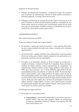 Hipóteses de descentralização:
•

Outorga: transferência da titularidade + execução do serviço. Só é possível
para as pessoas da Administração indireta de direto público (autarquias e
fundações públicas). A outorga é feita através de lei.

•

Delegação: transferência da execução do serviço. Pode ser feita através de lei
para as indiretas de direito privado (empresas públicas e sociedades de economia mista); através de contrato, para as particulares; através de ato unilateral, para as autorizatárias. Também é possível a transferência do serviço através de lei (“quem pode o menos pode o mais”).

ADMINISTRAÇÃO DIRETA
Obs. Leitura do Decreto-Lei 200/67.
Teorias da relação do Estado com o agente público:
•

Do mandato: o agente age através de mandato – teoria afastada pela doutrina, pois a pessoa jurídica não pode fazer adotar o mandato sem a presença
da pessoa física.

•

Da representação: o agente escolhido como representante da pessoa jurídica
(teoria não aceita, pois o Estado é sujeito responsável, não precisando ser representado, tendo em vista sua capacidade).

•

Do órgão ou da imputação: adotada no Brasil. O agente de acordo com a
vontade do Estado; a vontade do Estado lhe é imputada. Nossa estrutura é
dividida em órgãos públicos, centros especializados de competência. Na
Administração indireta também existem órgãos públicos (como postos do
INSS, que é uma autarquia – art. 1º, da Lei 9784/99); órgão público não tem
personalidade jurídica, não podendo ser sujeito de direito. Os atos são imputados à pessoa jurídica a que o órgão pertence. Os órgãos, apesar de não terem personalidade jurídica, têm CNPJ, apenas para fiscalização do dinheiro
que movimenta, através da Receita Federal. O órgão público também pode ir
a juízo, desde que como sujeito ativo, em busca de prerrogativas funcionais.
Alguns admitem o órgão público, em juízo, como sujeitos passivos; podem
ter representante próprio; não pode celebrar contrato, sendo apenas interveniente, gestor do contrato; pode fazer licitação.

Classificação dos órgãos públicos:
1) De acordo com a sua posição estatal:
a) Independentes: o que goza de independência, que está no topo da estrutura estatal e que não sofre qualquer relação de subordinação
(Congresso, Assembléia, Prefeitura, Câmara, Governadoria, STF, STJ,
juízes monocráticos, etc.).

77

 