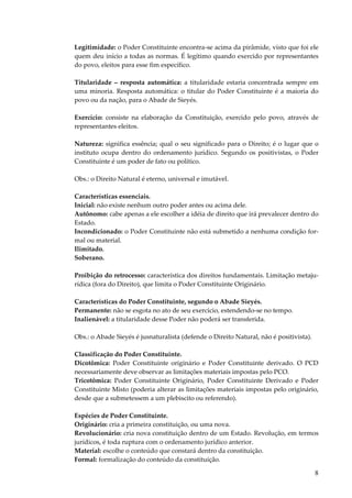 Legitimidade: o Poder Constituinte encontra-se acima da pirâmide, visto que foi ele
quem deu início a todas as normas. É legítimo quando exercido por representantes
do povo, eleitos para esse fim específico.
Titularidade – resposta automática: a titularidade estaria concentrada sempre em
uma minoria. Resposta automática: o titular do Poder Constituinte é a maioria do
povo ou da nação, para o Abade de Sieyés.
Exercício: consiste na elaboração da Constituição, exercido pelo povo, através de
representantes eleitos.
Natureza: significa essência; qual o seu significado para o Direito; é o lugar que o
instituto ocupa dentro do ordenamento jurídico. Segundo os positivistas, o Poder
Constituinte é um poder de fato ou político.
Obs.: o Direito Natural é eterno, universal e imutável.
Características essenciais.
Inicial: não existe nenhum outro poder antes ou acima dele.
Autônomo: cabe apenas a ele escolher a idéia de direito que irá prevalecer dentro do
Estado.
Incondicionado: o Poder Constituinte não está submetido a nenhuma condição formal ou material.
Ilimitado.
Soberano.
Proibição do retrocesso: característica dos direitos fundamentais. Limitação metajurídica (fora do Direito), que limita o Poder Constituinte Originário.
Características do Poder Constituinte, segundo o Abade Sieyés.
Permanente: não se esgota no ato de seu exercício, estendendo-se no tempo.
Inalienável: a titularidade desse Poder não poderá ser transferida.
Obs.: o Abade Sieyés é jusnaturalista (defende o Direito Natural, não é positivista).
Classificação do Poder Constituinte.
Dicotômica: Poder Constituinte originário e Poder Constituinte derivado. O PCD
necessariamente deve observar as limitações materiais impostas pelo PCO.
Tricotômica: Poder Constituinte Originário, Poder Constituinte Derivado e Poder
Constituinte Misto (poderia alterar as limitações materiais impostas pelo originário,
desde que a submetessem a um plebiscito ou referendo).
Espécies de Poder Constituinte.
Originário: cria a primeira constituição, ou uma nova.
Revolucionário: cria nova constituição dentro de um Estado. Revolução, em termos
jurídicos, é toda ruptura com o ordenamento jurídico anterior.
Material: escolhe o conteúdo que constará dentro da constituição.
Formal: formalização do conteúdo da constituição.

8

 