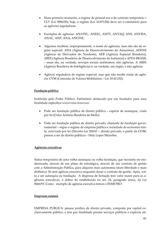 •

Num primeiro momento, o regime de pessoal era o de contrato temporário +
CLT (Lei 9986/00); hoje, o regime (Lei 10.871/04) deve ser o estatutário para
as agências reguladoras.

•

Exemplos de agências: ANATEL, ANEEL, ANTT, ANTAQ, ANS, ANVISA,
ANAC, ANP, ANA, ANCINE.

•

Algumas recebem, impropriamente, o nome de agências, mas não são de regime especial: ADA (Agência de Desenvolvimento da Amazônia), ADENE
(Agência de Derivados do Nordeste), AEB (Agência Espacial Brasileira),
ABDI (Agência Brasileira de Desenvolvimento da Indústria) e APEX-BRASIL
– essas são, na verdade, serviços sociais autônomos, não agências. A ABIN
(Agência Brasileira de Inteligência) é, na verdade, um órgão, e não agência.

•

Agência reguladora de regime especial, mas que não recebe nome de agência: CVM (Comissão de Valores Mobiliários – Lei 10.411/02).

Fundação pública
Instituída pelo Poder Público. Patrimônio destacado por um fundador para uma
finalidade específica (universitas bonorum).
•

Pode ser fundação pública de direito público – espécie de autarquia, criada
por lei (Celso Antônio Bandeira de Mello).

•

Pode ser fundação pública de direito privado, chamada de fundação governamental – segue o regime de empresa pública e sociedade de economia mista, autorizada por lei (Decreto-Lei 200/67 – direito privado; a partir da CF/88,
passou a ser de direito público) – Hely Lopes Meirelles.

Agências executivas

Status temporário de uma velha autarquia ou velha fundação, que necessita ser modernizada, através de um plano de estratégica, através de um contrato de gestão
com a Administração Pública, para adquirir mais autonomia (mais liberdade e mais
dinheiro). Só será agência executiva enquanto durar o contrato de gestão. Após, volta a ser autarquia ou fundação. A dispensa de licitação tem valor maior para as agências executivas, o dobro do estabelecido no art. 24, parágrafo único, da Lei
8666/93. Como exemplo de agência executiva temos o INMETRO.

Empresas estatais

EMPRESA PÚBLICA: pessoa jurídica de direito privado, composta por capital exclusivamente público, e tem por finalidade prestar serviços públicos e explorar ati-

81

 