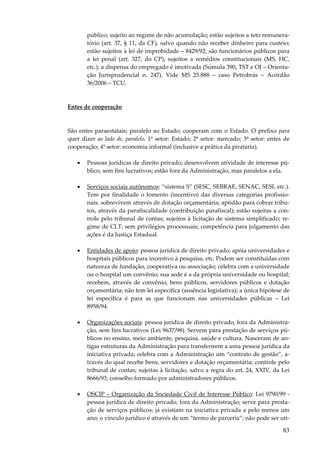 público; sujeito ao regime de não acumulação; estão sujeitos a teto remuneratório (art. 37, § 11, da CF), salvo quando não receber dinheiro para custeio;
estão sujeitos à lei de improbidade – 8429/92; são funcionários públicos para
a lei penal (art. 327, do CP); sujeitos a remédios constitucionais (MS, HC,
etc.); a dispensa do empregado é imotivada (Súmula 390, TST e OJ – Orientação Jurisprudencial n. 247). Vide MS 25.888 – caso Petrobrás – Acórdão
36/2006 – TCU.

Entes de cooperação

São entes paraestatais; paralelo ao Estado; cooperam com o Estado. O prefixo para
quer dizer ao lado de, paralelo. 1º setor: Estado; 2º setor: mercado; 3º setor: entes de
cooperação; 4º setor: economia informal (inclusive a prática da pirataria).
•

Pessoas jurídicas de direito privado; desenvolvem atividade de interesse público, sem fins lucrativos; estão fora da Administração, mas paralelos a ela.

•

Serviços sociais autônomos: “sistema S” (SESC, SEBRAE, SENAC, SESI, etc.).
Tem por finalidade o fomento (incentivo) das diversas categorias profissionais. sobrevivem através de dotação orçamentária; aptidão para cobrar tributos, através da parafiscalidade (contribuição parafiscal); estão sujeitas a controle pelo tribunal de contas; sujeitos à licitação de sistema simplificado; regime de CLT; sem privilégios processuais; competência para julgamento das
ações é da Justiça Estadual.

•

Entidades de apoio: pessoa jurídica de direito privado; apóia universidades e
hospitais públicos para incentivo à pesquisa, etc. Podem ser constituídas com
natureza de fundação, cooperativa ou associação; celebra com a universidade
ou o hospital um convênio; sua sede é a da própria universidade ou hospital;
recebem, através de convênio, bens públicos, servidores públicos e dotação
orçamentária; não tem lei específica (ausência legislativa); a única hipótese de
lei específica é para as que funcionam nas universidades públicas – Lei
8958/94.

•

Organizações sociais: pessoa jurídica de direito privado, fora da Administração, sem fins lucrativos (Lei 9637/98). Servem para prestação de serviços públicos no ensino, meio ambiente, pesquisa, saúde e cultura. Nasceram de antigas estruturas da Administração para transferirem a uma pessoa jurídica da
iniciativa privada; celebra com a Administração um “contrato de gestão”, através do qual recebe bens, servidores e dotação orçamentária; controle pelo
tribunal de contas; sujeitas à licitação, salvo a regra do art. 24, XXIV, da Lei
8666/93; conselho formado por administradores públicos.

•

OSCIP – Organização da Sociedade Civil de Interesse Público: Lei 9790/99 pessoa jurídica de direito privado; fora da Administração; serve para prestação de serviços públicos; já existiam na iniciativa privada a pelo menos um
ano; o vínculo jurídico é através de um “termo de parceria”; não pode ser uti-

83

 