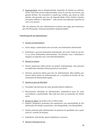 3) Imperatividade: leia-se obrigatoriedade, imposição do Estado aos administrados. Nem todo ato tem imperatividade, como no caso dos enunciativos, que
garante direitos. Ato enunciativo é aquele que certifica, que atesta ou emite
opinião, não gozando, por isso, de imperatividade. Celso Antônio introduz
um quarto atributo: a “tipicidade” – todo ato tem uma aplicação específica ao
caso, o seu encaixe.
Obs. Os atributos dos atos administrativos formam uma sigla, para memorização: PAI (Presunção, Autoexecutoriedade e Imperatividade).

Classificação do ato administrativo

1) Quanto aos destinatários:
•

Geral: atinge a coletividade como um todo, sem destinatário determinado.

•

Individual: o que tem destinatário determinado, alvo certo. Pode ter um único ou vários destinatários determinados. No primeiro caso é individual e
singular; no segundo caso, é ato individual plúrimo.

2) Quanto ao alcance:
•

Interno: produzem efeitos dentro da própria Administração. Não precisam
ser publicados, bastando ciência pessoal aos servidores.

•

Externos: produzem efeitos para fora da Administração. Mas também produzem efeitos dentro da Administração (ex. a mudança de horário de funcionamento de determinado órgão).

3) Quanto ao grau de liberdade:
•

Vinculado: não tem juízo de valor, gerando direitos subjetivos.

•

Discricionário: liberdade do administrador, admitindo-se juízo de valor,
conveniência e oportunidade. Mas tudo isso deve ser praticado nos limites
da lei.

4) Quanto ao objeto: (na prática, não se utiliza mais).
• Império: obrigatório, praticado com supremacia, com superioridade da Administração em relação ao particular, com desigualdade, com desequilíbrio.
•

Gestão: praticado pelo administrador em patamar de igualdade com o particular (ex. contrato de locação).

•

Expediente: nada decide, apenas impulsiona o processo.

5) Quanto à formação do ato:

90

 