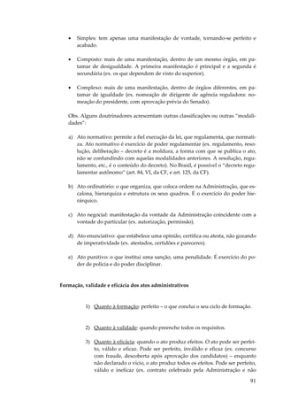 •

Simples: tem apenas uma manifestação de vontade, tornando-se perfeito e
acabado.

•

Composto: mais de uma manifestação, dentro de um mesmo órgão, em patamar de desigualdade. A primeira manifestação é principal e a segunda é
secundária (ex. os que dependem de visto do superior).

•

Complexo: mais de uma manifestação, dentro de órgãos diferentes, em patamar de igualdade (ex. nomeação de dirigente de agência reguladora: nomeação do presidente, com aprovação prévia do Senado).

Obs. Alguns doutrinadores acrescentam outras classificações ou outras “modalidades”:
a) Ato normativo: permite a fiel execução da lei, que regulamenta, que normatiza. Ato normativo é exercício de poder regulamentar (ex. regulamento, resolução, deliberação – decreto é a moldura, a forma com que se publica o ato,
não se confundindo com aquelas modalidades anteriores. A resolução, regulamento, etc., é o conteúdo do decreto). No Brasil, é possível o “decreto regulamentar autônomo” (art. 84, VI, da CF, e art. 125, da CF).
b) Ato ordinatório: o que organiza, que coloca ordem na Administração, que escalona, hierarquiza e estrutura os seus quadros. É o exercício do poder hierárquico.
c) Ato negocial: manifestação da vontade da Administração coincidente com a
vontade do particular (ex. autorização, permissão).
d) Ato enunciativo: que estabelece uma opinião, certifica ou atesta, não gozando
de imperatividade (ex. atestados, certidões e pareceres).
e) Ato punitivo: o que institui uma sanção, uma penalidade. É exercício do poder de polícia e do poder disciplinar.

Formação, validade e eficácia dos atos administrativos

1) Quanto à formação: perfeito – o que conclui o seu ciclo de formação.

2) Quanto à validade: quando preenche todos os requisitos.
3) Quanto à eficácia: quando o ato produz efeitos. O ato pode ser perfeito, válido e eficaz. Pode ser perfeito, inválido e eficaz (ex. concurso
com fraude, descoberta após aprovação dos candidatos) – enquanto
não declarado o vício, o ato produz todos os efeitos. Pode ser perfeito,
válido e ineficaz (ex. contrato celebrado pela Administração e não

91

 