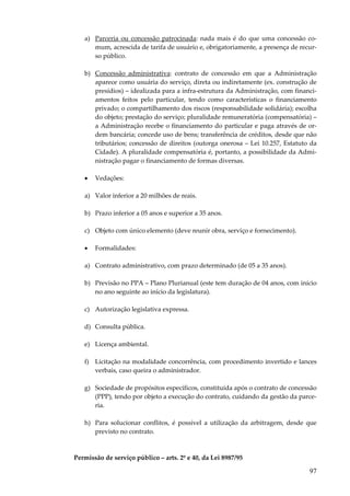 a) Parceria ou concessão patrocinada: nada mais é do que uma concessão comum, acrescida de tarifa de usuário e, obrigatoriamente, a presença de recurso público.
b) Concessão administrativa: contrato de concessão em que a Administração
aparece como usuária do serviço, direta ou indiretamente (ex. construção de
presídios) – idealizada para a infra-estrutura da Administração, com financiamentos feitos pelo particular, tendo como características o financiamento
privado; o compartilhamento dos riscos (responsabilidade solidária); escolha
do objeto; prestação do serviço; pluralidade remuneratória (compensatória) –
a Administração recebe o financiamento do particular e paga através de ordem bancária; concede uso de bens; transferência de créditos, desde que não
tributários; concessão de direitos (outorga onerosa – Lei 10.257, Estatuto da
Cidade). A pluralidade compensatória é, portanto, a possibilidade da Administração pagar o financiamento de formas diversas.
•

Vedações:

a) Valor inferior a 20 milhões de reais.
b) Prazo inferior a 05 anos e superior a 35 anos.
c) Objeto com único elemento (deve reunir obra, serviço e fornecimento).
•

Formalidades:

a) Contrato administrativo, com prazo determinado (de 05 a 35 anos).
b) Previsão no PPA – Plano Plurianual (este tem duração de 04 anos, com início
no ano seguinte ao início da legislatura).
c) Autorização legislativa expressa.
d) Consulta pública.
e) Licença ambiental.
f) Licitação na modalidade concorrência, com procedimento invertido e lances
verbais, caso queira o administrador.
g) Sociedade de propósitos específicos, constituída após o contrato de concessão
(PPP), tendo por objeto a execução do contrato, cuidando da gestão da parceria.
h) Para solucionar conflitos, é possível a utilização da arbitragem, desde que
previsto no contrato.

Permissão de serviço público – arts. 2º e 40, da Lei 8987/95

97

 