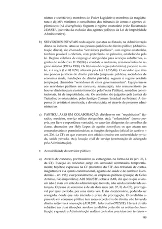 nistros e secretários); membros do Poder Legislativo; membros da magistratura e do MP; ministros e conselheiros dos tribunais de contas e agentes diplomáticos (há divergência). Seguem o regime estatutário (vide Reclamação
2138/STF, que trata da exclusão dos agentes políticos da Lei de Improbidade
Administrativa).
b) SERVIDORES ESTATAIS: todo aquele que atua no Estado, na Administração
direta ou indireta. Atua-se nas pessoas jurídicas de direito público (Administração direta), são chamados “servidores públicos”, com regime estatutário,
também possível o celetista, com preferência do primeiro, estabelecido pela
lei. Regime celetista de emprego é obrigatório para serviços subalternos, agentes de saúde (Lei 11.350/06) e combate a endemias, remanescentes do regime anterior (1983 a 1988). Os titulares de cargo (estatutário), previsto numa
lei, é a regra (Lei 8112/90, alterada pela Lei 11.355/06). O servidor que atua
nas pessoas jurídicas de direito privado (empresas públicas, sociedades de
economia mista, fundações de direito privado), seguem o regime celetista
(emprego), chamados “servidores de entes governamentais”. Equiparam-se
aos servidores públicos em concurso, acumulação, teto remuneratório (se
houver dinheiro para custeio fornecido pelo Poder Público), remédios constitucionais, lei de improbidade, etc. Os celetistas são julgados pela Justiça do
Trabalho; os estatutários, pelas Justiças Comum Estadual ou Federal. A dispensa do celetista é imotivada; a do estatutário, só através de processo administrativo.
c) PARTICULARES EM COLABORAÇÃO: dividem-se em “requisitados” (jurados, mesários, serviço militar obrigatório, etc.); “voluntários” (sponte propria, por livre e espontânea vontade), no caso dos dirigentes de conselhos de
classe, chamados por Hely Lopes de agentes honoríficos; os que atuam nas
concessionárias e permissionárias; as funções delegadas (oficial de cartório –
art. 236, da CF); os que exercem atos oficiais (ensino em universidade privada, saúde privada, etc.); locação civil de serviço (contratação de advogado
pela Administração).
•

Acessibilidade do servidor público:

a) Através de concurso, por brasileiro ou estrangeiro, na forma da lei (art. 37, I,
da CF). Exceção ao concurso: cargo em comissão; contratados temporariamente; hipótese expressas na CF (ministros do STF, dos tribunais de contas,
magistratura via quinto constitucional, agentes de saúde e de combate às endemias – art. 198); excepcionalmente, as empresas públicas (posição de Celso
Antônio, não majoritária); ADI 3026/STF, sobre a OAB, diz que os que aí atuam não é mais um ente da administração indireta, não sendo considerada autarquia. O prazo do concurso é de até dois anos (art. 37, II, da CF), prorrogável por igual período, por uma única vez. É ato discricionário, podendo ser
revogado, desde que não iniciado o prazo de prorrogação. O candidato aprovado em concurso público tem mera expectativa de direito, não havendo
direito subjetivo à nomeação (ADI 2931, Informativo377/STF). Haverá direito
subjetivo em duas situações: sendo o candidato preterido na ordem de classificação e quando a Administração realizar contratos precários com terceiros –

99

 