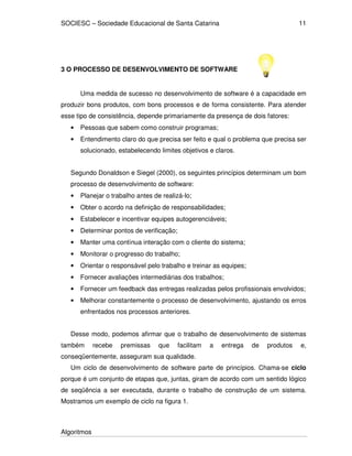 SOCIESC – Sociedade Educacional de Santa Catarina 
Algoritmos 
11 
3 O PROCESSO DE DESENVOLVIMENTO DE SOFTWARE 
Uma medida de sucesso no desenvolvimento de software é a capacidade em 
produzir bons produtos, com bons processos e de forma consistente. Para atender 
esse tipo de consistência, depende primariamente da presença de dois fatores: 
• Pessoas que sabem como construir programas; 
• Entendimento claro do que precisa ser feito e qual o problema que precisa ser 
solucionado, estabelecendo limites objetivos e claros. 
Segundo Donaldson e Siegel (2000), os seguintes princípios determinam um bom 
processo de desenvolvimento de software: 
• Planejar o trabalho antes de realizá-lo; 
• Obter o acordo na definição de responsabilidades; 
• Estabelecer e incentivar equipes autogerenciáveis; 
• Determinar pontos de verificação; 
• Manter uma contínua interação com o cliente do sistema; 
• Monitorar o progresso do trabalho; 
• Orientar o responsável pelo trabalho e treinar as equipes; 
• Fornecer avaliações intermediárias dos trabalhos; 
• Fornecer um feedback das entregas realizadas pelos profissionais envolvidos; 
• Melhorar constantemente o processo de desenvolvimento, ajustando os erros 
enfrentados nos processos anteriores. 
Desse modo, podemos afirmar que o trabalho de desenvolvimento de sistemas 
também recebe premissas que facilitam a entrega de produtos e, 
conseqüentemente, asseguram sua qualidade. 
Um ciclo de desenvolvimento de software parte de princípios. Chama-se ciclo 
porque é um conjunto de etapas que, juntas, giram de acordo com um sentido lógico 
de seqüência a ser executada, durante o trabalho de construção de um sistema. 
Mostramos um exemplo de ciclo na figura 1. 
 