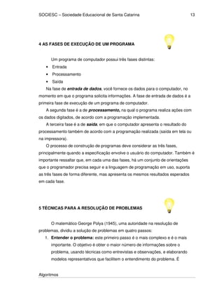 SOCIESC – Sociedade Educacional de Santa Catarina 
Algoritmos 
13 
4 AS FASES DE EXECUÇÃO DE UM PROGRAMA 
Um programa de computador possui três fases distintas: 
• Entrada 
• Processamento 
• Saída 
Na fase de entrada de dados, você fornece os dados para o computador, no 
momento em que o programa solicita informações. A fase de entrada de dados é a 
primeira fase de execução de um programa de computador. 
A segunda fase é a de processamento, na qual o programa realiza ações com 
os dados digitados, de acordo com a programação implementada. 
A terceira fase é a de saída, em que o computador apresenta o resultado do 
processamento também de acordo com a programação realizada (saída em tela ou 
na impressora). 
O processo de construção de programas deve considerar as três fases, 
principalmente quando a especificação envolve o usuário do computador. Também é 
importante ressaltar que, em cada uma das fases, há um conjunto de orientações 
que o programador precisa seguir e a linguagem de programação em uso, suporta 
as três fases de forma diferente, mas apresenta os mesmos resultados esperados 
em cada fase. 
5 TÉCNICAS PARA A RESOLUÇÃO DE PROBLEMAS 
O matemático George Polya (1945), uma autoridade na resolução de 
problemas, dividiu a solução de problemas em quatro passos: 
1. Entender o problema: este primeiro passo é o mais complexo e é o mais 
importante. O objetivo é obter o maior número de informações sobre o 
problema, usando técnicas como entrevistas e observações, e elaborando 
modelos representativos que facilitem o entendimento do problema. É 
 
