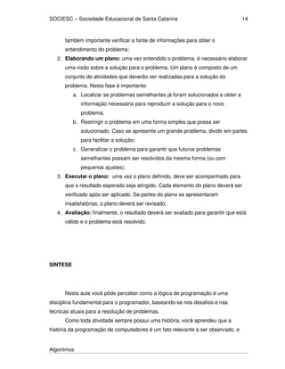 SOCIESC – Sociedade Educacional de Santa Catarina 
Algoritmos 
14 
também importante verificar a fonte de informações para obter o 
entendimento do problema; 
2. Elaborando um plano: uma vez entendido o problema, é necessário elaborar 
uma visão sobre a solução para o problema. Um plano é composto de um 
conjunto de atividades que deverão ser realizadas para a solução do 
problema. Nesta fase é importante: 
a. Localizar se problemas semelhantes já foram solucionados e obter a 
informação necessária para reproduzir a solução para o novo 
problema; 
b. Restringir o problema em uma forma simples que possa ser 
solucionado. Caso se apresente um grande problema, dividir em partes 
para facilitar a solução; 
c. Generalizar o problema para garantir que futuros problemas 
semelhantes possam ser resolvidos da mesma forma (ou com 
pequenos ajustes); 
3. Executar o plano: uma vez o plano definido, deve ser acompanhado para 
que o resultado esperado seja atingido. Cada elemento do plano deverá ser 
verificado após ser aplicado. Se partes do plano se apresentaram 
insatisfatórias, o plano deverá ser revisado; 
4. Avaliação: finalmente, o resultado deverá ser avaliado para garantir que está 
válido e o problema está resolvido. 
SÍNTESE 
Nesta aula você pôde perceber como a lógica de programação é uma 
disciplina fundamental para o programador, baseando-se nos desafios e nas 
técnicas atuais para a resolução de problemas. 
Como toda atividade sempre possui uma história, você aprendeu que a 
história da programação de computadores é um fato relevante a ser observado, e 
 