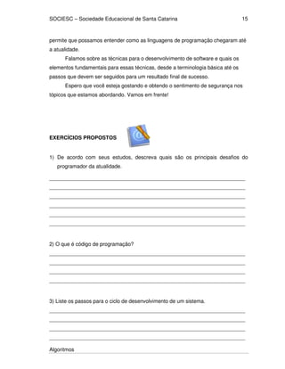 SOCIESC – Sociedade Educacional de Santa Catarina 
Algoritmos 
15 
permite que possamos entender como as linguagens de programação chegaram até 
a atualidade. 
Falamos sobre as técnicas para o desenvolvimento de software e quais os 
elementos fundamentais para essas técnicas, desde a terminologia básica até os 
passos que devem ser seguidos para um resultado final de sucesso. 
Espero que você esteja gostando e obtendo o sentimento de segurança nos 
tópicos que estamos abordando. Vamos em frente! 
EXERCÍCIOS PROPOSTOS 
1) De acordo com seus estudos, descreva quais são os principais desafios do 
programador da atualidade. 
___________________________________________________________________ 
___________________________________________________________________ 
___________________________________________________________________ 
___________________________________________________________________ 
___________________________________________________________________ 
___________________________________________________________________ 
2) O que é código de programação? 
___________________________________________________________________ 
___________________________________________________________________ 
___________________________________________________________________ 
___________________________________________________________________ 
3) Liste os passos para o ciclo de desenvolvimento de um sistema. 
___________________________________________________________________ 
___________________________________________________________________ 
___________________________________________________________________ 
___________________________________________________________________ 
 