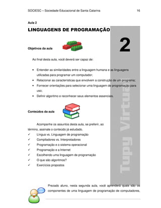 SOCIESC – Sociedade Educacional de Santa Catarina 
Algoritmos 
16 
Aula 2 
LINGUAGENS DE PROGRAMAÇÃO 
Objetivos da aula 
Ao final desta aula, você deverá ser capaz de: 
• Entender as similaridades entre a linguagem humana e as linguagens 
utilizadas para programar um computador; 
• Relacionar as características que envolvem a construção de um programa; 
• Fornecer orientações para selecionar uma linguagem de programação para 
uso; 
• Definir algoritmo e reconhecer seus elementos essenciais. 
Conteúdos da aula 
Acompanhe os assuntos desta aula, se preferir, ao 
término, assinale o conteúdo já estudado. 
 Língua vs. Linguagem de programação 
 Compiladores vs. Interpretadores 
 Programação e o sistema operacional 
 Programação e a Internet 
 Escolhendo uma linguagem de programação 
 O que são algoritmos? 
 Exercícios propostos 
Prezado aluno, nesta segunda aula, você aprenderá quais são os 
componentes de uma linguagem de programação de computadores, 
 