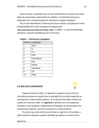 SOCIESC – Sociedade Educacional de Santa Catarina 
Algoritmos 
23 
Nesse contexto, a importância de um bom entendimento e conhecimento sobre 
lógica de programação, objeto desse livro didático, é fundamental para que a 
elaboração de um programa possa ser utilizada em qualquer linguagem. 
Há um site independente na Internet que procura realizar uma pesquisa mensal 
de popularidade das atuais linguagens de programação 
(http://www.tiobe.com/index.htm?tiobe_index). A tabela 1, a mais atual publicada, 
apresenta o seguinte resultado para as 10 primeiras. 
Tabela 1 – Ranking de Linguagens 
Ranking Linguagem 
1 Java 
2 C 
3 C++ 
4 PHP 
5 Visual Basic 
6 Perl 
7 Python 
8 JavaScript 
9 C# 
10 Ruby 
6 O QUE SÃO ALGORITMOS? 
Segundo Ximenes (1993), um algoritmo é qualquer conjunto finito de 
instruções que possa ser seguido para a realização de uma tarefa específica ou 
resolução de um determinado problema. Já na área de Informática, também de 
acordo com Ximenes (1993), um algoritmo é definido como uma seqüência 
ordenada e finita de passos, independente da linguagem de programação a ser 
utilizada para codificá-lo, que leva à solução de um dado problema. 
É provável que você já tenha ouvido falar em algoritmos. Na verdade, a 
palavra pode ser aplicada a qualquer atividade que aplique o conceito acima 
 