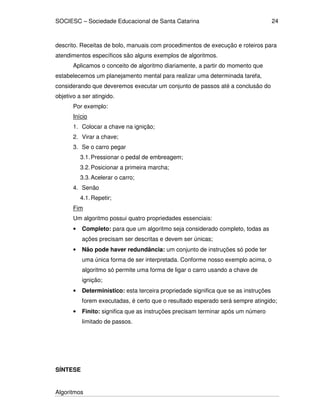 SOCIESC – Sociedade Educacional de Santa Catarina 
Algoritmos 
24 
descrito. Receitas de bolo, manuais com procedimentos de execução e roteiros para 
atendimentos específicos são alguns exemplos de algoritmos. 
Aplicamos o conceito de algoritmo diariamente, a partir do momento que 
estabelecemos um planejamento mental para realizar uma determinada tarefa, 
considerando que deveremos executar um conjunto de passos até a conclusão do 
objetivo a ser atingido. 
Por exemplo: 
Início 
1. Colocar a chave na ignição; 
2. Virar a chave; 
3. Se o carro pegar 
3.1. Pressionar o pedal de embreagem; 
3.2. Posicionar a primeira marcha; 
3.3. Acelerar o carro; 
4. Senão 
4.1. Repetir; 
Fim 
Um algoritmo possui quatro propriedades essenciais: 
• Completo: para que um algoritmo seja considerado completo, todas as 
ações precisam ser descritas e devem ser únicas; 
• Não pode haver redundância: um conjunto de instruções só pode ter 
uma única forma de ser interpretada. Conforme nosso exemplo acima, o 
algoritmo só permite uma forma de ligar o carro usando a chave de 
ignição; 
• Determinístico: esta terceira propriedade significa que se as instruções 
forem executadas, é certo que o resultado esperado será sempre atingido; 
• Finito: significa que as instruções precisam terminar após um número 
limitado de passos. 
SÍNTESE 
 
