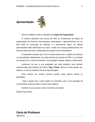 SOCIESC – Sociedade Educacional de Santa Catarina 
Algoritmos 
3 
Apresentação 
Este livro didático contém a disciplina de Lógica de Programação. 
O material apresenta aos alunos do EAD os fundamentos da lógica de 
programação de sistemas informatizados, estimulando o desenvolvimento de um 
bom estilo de construção de sistemas e o pensamento lógico. Os tópicos 
apresentados estão distribuídos em aulas, e cada uma avança gradativamente nas 
técnicas essenciais para a elaboração de programas de computadores. 
É importante ressaltar que o livro foi desenvolvido com o objetivo de oferecer 
um aprendizado independente, que está inerente aos estudos do EAD, e o conteúdo 
foi revisado com o intuito de oferecer uma linguagem simples, objetiva e estimulante. 
Lembre-se de que a sua passagem por esta disciplina será também 
acompanhada pelo Sistema de Ensino Tupy Virtual, seja por correio postal, fax, 
telefone, e-mail ou Ambiente Virtual de Aprendizagem. 
Entre sempre em contato conosco quando surgir alguma dúvida ou 
dificuldade. 
Toda a equipe terá a maior alegria em atendê-lo, pois a sua aquisição de 
conhecimento nessa jornada é o nosso maior objetivo. 
Acredite no seu sucesso e bons momentos de estudo! 
Equipe Tupy Virtual. 
Carta do Professor 
 