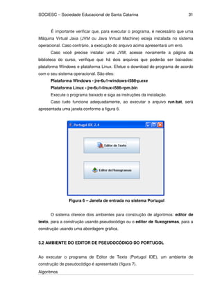 SOCIESC – Sociedade Educacional de Santa Catarina 
Algoritmos 
31 
É importante verificar que, para executar o programa, é necessário que uma 
Máquina Virtual Java (JVM ou Java Virtual Machine) esteja instalada no sistema 
operacional. Caso contrário, a execução do arquivo acima apresentará um erro. 
Caso você precise instalar uma JVM, acesse novamente a página da 
biblioteca do curso, verifique que há dois arquivos que poderão ser baixados: 
plataforma Windows e plataforma Linux. Efetue o download do programa de acordo 
com o seu sistema operacional. São eles: 
Plataforma Windows - jre-6u1-windows-i586-p.exe 
Plataforma Linux - jre-6u1-linux-i586-rpm.bin 
Execute o programa baixado e siga as instruções da instalação. 
Caso tudo funcione adequadamente, ao executar o arquivo run.bat, será 
apresentada uma janela conforme a figura 6. 
Figura 6 – Janela de entrada no sistema Portugol 
O sistema oferece dois ambientes para construção de algoritmos: editor de 
texto, para a construção usando pseudocódigo ou o editor de fluxogramas, para a 
construção usando uma abordagem gráfica. 
3.2 AMBIENTE DO EDITOR DE PSEUDOCÓDIGO DO PORTUGOL 
Ao executar o programa de Editor de Texto (Portugol IDE), um ambiente de 
construção de pseudocódigo é apresentado (figura 7). 
 