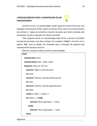 SOCIESC – Sociedade Educacional de Santa Catarina 
Algoritmos 
33 
4 REGRAS BÁSICAS PARA A CONSTRUÇÃO DE UM 
PSEUDOCÓDIGO 
Conforme vimos, um pseudocódigo recebe regras da mesma forma que uma 
linguagem convencional. Possui regras de sintaxe (forma como os comandos devem 
ser escritos) e regras de semântica (conjunto de ações que serão exercidas pelo 
computador durante a execução do referido comando). 
Todo programa escrito em pseudocódigo deve conter a estrutura do blo0co 
principal de comandos, que deve começar com a palavra “inicio” e terminar com a 
palavra “fim” (sem as aspas). Os comandos para a execução do programa são 
inseridos dentro do bloco inicio-fim. 
Observe o programa abaixo escrito em pseudocódigo: 
inicio 
variavel texto nome 
variavel inteiro nota1, nota2, media 
enquanto nome =/= fim faz 
escrever Digite o nome do aluno 
ler nome 
escrever Informe a nota da primeira prova 
ler nota1 
escrever Informe a nota da segunda prova 
ler nota2 
media - (nota1 + nota2) / 2 
se media = 7 então 
escrever Aluno aprovado = , nome 
senão 
escrever Aluno reprovado = , nome 
fimse 
 