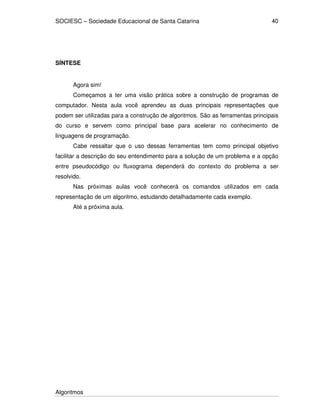 SOCIESC – Sociedade Educacional de Santa Catarina 
Algoritmos 
40 
SÍNTESE 
Agora sim! 
Começamos a ter uma visão prática sobre a construção de programas de 
computador. Nesta aula você aprendeu as duas principais representações que 
podem ser utilizadas para a construção de algoritmos. São as ferramentas principais 
do curso e servem como principal base para acelerar no conhecimento de 
linguagens de programação. 
Cabe ressaltar que o uso dessas ferramentas tem como principal objetivo 
facilitar a descrição do seu entendimento para a solução de um problema e a opção 
entre pseudocódigo ou fluxograma dependerá do contexto do problema a ser 
resolvido. 
Nas próximas aulas você conhecerá os comandos utilizados em cada 
representação de um algoritmo, estudando detalhadamente cada exemplo. 
Até a próxima aula. 
 