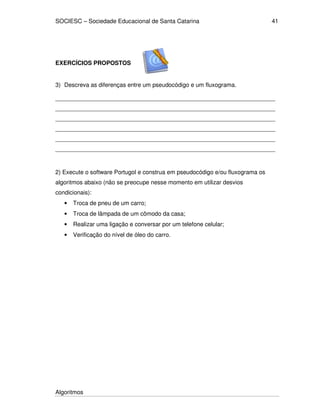 SOCIESC – Sociedade Educacional de Santa Catarina 
Algoritmos 
41 
EXERCÍCIOS PROPOSTOS 
3) Descreva as diferenças entre um pseudocódigo e um fluxograma. 
___________________________________________________________________ 
___________________________________________________________________ 
___________________________________________________________________ 
___________________________________________________________________ 
___________________________________________________________________ 
___________________________________________________________________ 
2) Execute o software Portugol e construa em pseudocódigo e/ou fluxograma os 
algoritmos abaixo (não se preocupe nesse momento em utilizar desvios 
condicionais): 
• Troca de pneu de um carro; 
• Troca de lâmpada de um cômodo da casa; 
• Realizar uma ligação e conversar por um telefone celular; 
• Verificação do nível de óleo do carro. 
 