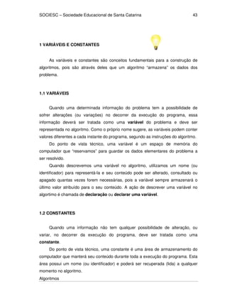 SOCIESC – Sociedade Educacional de Santa Catarina 
Algoritmos 
43 
1 VARIÁVEIS E CONSTANTES 
As variáveis e constantes são conceitos fundamentais para a construção de 
algoritmos, pois são através deles que um algoritmo “armazena” os dados dos 
problema. 
1.1 VARIÁVEIS 
Quando uma determinada informação do problema tem a possibilidade de 
sofrer alterações (ou variações) no decorrer da execução do programa, essa 
informação deverá ser tratada como uma variável do problema e deve ser 
representada no algoritmo. Como o próprio nome sugere, as variáveis podem conter 
valores diferentes a cada instante do programa, segundo as instruções do algoritmo. 
Do ponto de vista técnico, uma variável é um espaço de memória do 
computador que “reservamos” para guardar os dados elementares do problema a 
ser resolvido. 
Quando descrevemos uma variável no algoritmo, utilizamos um nome (ou 
identificador) para representá-la e seu conteúdo pode ser alterado, consultado ou 
apagado quantas vezes forem necessárias, pois a variável sempre armazenará o 
último valor atribuído para o seu conteúdo. A ação de descrever uma variável no 
algortimo é chamada de declaração ou declarar uma variável. 
1.2 CONSTANTES 
Quando uma informação não tem qualquer possibilidade de alteração, ou 
variar, no decorrer da execução do programa, deve ser tratada como uma 
constante. 
Do ponto de vista técnico, uma constante é uma área de armazenamento do 
computador que manterá seu conteúdo durante toda a execução do programa. Esta 
área possui um nome (ou identificador) e poderá ser recuperada (lida) a qualquer 
momento no algoritmo. 
 