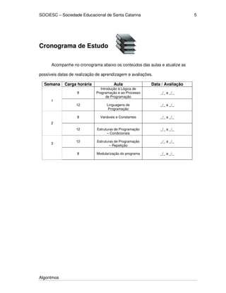 SOCIESC – Sociedade Educacional de Santa Catarina 
3 _/_ a _/_ 
Algoritmos 
5 
Cronograma de Estudo 
Acompanhe no cronograma abaixo os conteúdos das aulas e atualize as 
possíveis datas de realização de aprendizagem e avaliações. 
Semana Carga horária Aula Data / Avaliação 
8 
Introdução à Lógica de 
Programação e ao Processo 
de Programação 
_/_ a _/_ 
1 
12 
Linguagens de 
Programação 
_/_ a _/_ 
8 
Variáveis e Constantes 
_/_ a _/_ 
2 
12 
Estruturas de Programação 
– Condicionais 
_/_ a _/_ 
12 
Estruturas de Programação 
– Repetição 
8 
Modularização do programa 
_/_ a _/_ 
 