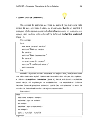 SOCIESC – Sociedade Educacional de Santa Catarina 
Algoritmos 
53 
1 ESTRUTURAS DE CONTROLE 
Os exemplos de algoritmos que vimos até agora já nos deram uma visão 
simples do que é um bloco de código de programação. Quando um algoritmo é 
executado e todos os seus passos (instruções) são processados em seqüência, sem 
desvios e sem repetir ou omitir nenhuma linha, é chamado de algoritmo seqüencial 
(figura 16). 
Por exemplo: 
inicio 
real soma, numero1, numero2 
escrever Digite um numero:  
ler numero1 
escrever Digite outro numero:  
ler numero2 
soma - numero1 + numero2 
escrever O resultado da soma é:  
escrever soma 
fim 
Quando o algoritmo permite a escolha de um conjunto de ações e/ou estruturas 
que serão executadas a partir do resultado de uma condição (simples ou composta), 
é chamado de algoritmo condicional (figura 16). Esta é uma estrutura de controle 
muito comum na programação de computadores, pois normalmente tomamos 
decisões dentro do programa, esperando que se faça uma atividade ou outra, de 
acordo com determinado resultado de algum processamento. 
Por exemplo: 
inicio 
real soma, numero1, numero2 
escrever Digite um numero:  
ler numero1 
escrever Digite outro numero:  
ler numero2 
soma - numero1 + numero2 
 