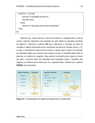 SOCIESC – Sociedade Educacional de Santa Catarina 
Algoritmos 
54 
se soma = 10 então 
escrever O resultado da soma é:  
escrever soma 
senão 
escrever A operação está acima do esperado! 
fimse 
fim 
Observe que, nessa estrutura, antes de enviarmos o resultado para a tela do 
usuário, estamos realizando uma avaliação do valor obtido na operação aritmética 
do algoritmo. Utilizamos a palavra SE para realizarmos a instrução de teste do 
resultado e depois informamos qual a expressão que deve ser testada (soma =10, 
ou seja, o conteúdo da variável soma é menor ou igual a dez?). Esse é um exemplo 
de expressão lógica que veremos mais adiante na aula. O resultado deste teste só 
pode ser um: positivo ou negativo. Caso positivo (a variável soma é igual ou menor 
que dez), o primeiro bloco de instruções será executado. Caso o resultado seja 
negativo (a variável soma é maior que 10), o segundo bloco, iniciado com a palavra 
SENÃO, será executado. 
Figura 16 – Comparação entre algoritmos seqüenciais e condicionais 
 