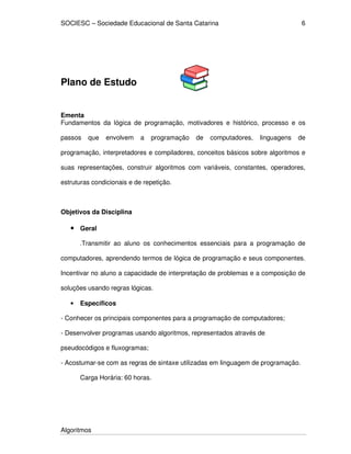 SOCIESC – Sociedade Educacional de Santa Catarina 
Algoritmos 
6 
Plano de Estudo 
Ementa 
Fundamentos da lógica de programação, motivadores e histórico, processo e os 
passos que envolvem a programação de computadores, linguagens de 
programação, interpretadores e compiladores, conceitos básicos sobre algoritmos e 
suas representações, construir algoritmos com variáveis, constantes, operadores, 
estruturas condicionais e de repetição. 
Objetivos da Disciplina 
• Geral 
.Transmitir ao aluno os conhecimentos essenciais para a programação de 
computadores, aprendendo termos de lógica de programação e seus componentes. 
Incentivar no aluno a capacidade de interpretação de problemas e a composição de 
soluções usando regras lógicas. 
• Específicos 
- Conhecer os principais componentes para a programação de computadores; 
- Desenvolver programas usando algoritmos, representados através de 
pseudocódigos e fluxogramas; 
- Acostumar-se com as regras de sintaxe utilizadas em linguagem de programação. 
Carga Horária: 60 horas. 
 