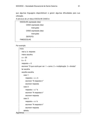 SOCIESC – Sociedade Educacional de Santa Catarina 
Algoritmos 
61 
que algumas linguagens disponibilizam e geram algumas dificuldades para sua 
utilização. 
A estrutura de um bloco ESCOLHE-CASO é: 
ESCOLHE expressão (ões) 
CASO expressão (ões) 
Instruções 
CASO expressão (ões) 
Instruções 
DEFEITO 
FIMESCOLHE 
Por exemplo: 
inicio 
real a, b, resposta 
inteiro escolha 
a - 20 
b - 5 
resposta - 0 
escrever O que você quer ver: 1 = soma 2 = multiplicação 3 = divisão 
ler escolha 
escolhe escolha 
caso 1: 
resposta - a + b 
escrever A resposta é  
escrever resposta 
caso 2: 
resposta - a * b 
escrever A resposta é  
escrever resposta 
caso 3: 
resposta - a / b 
escrever A resposta é  
escrever resposta 
defeito: 
 