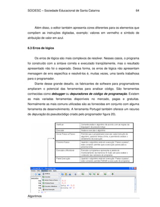 SOCIESC – Sociedade Educacional de Santa Catarina 
Algoritmos 
64 
Além disso, o editor também apresenta cores diferentes para os elementos que 
compõem as instruções digitadas, exemplo: valores em vermelho e símbolo de 
atribuição de valor em azul. 
6.3 Erros de lógica 
Os erros de lógica são mais complexos de resolver. Nesses casos, o programa 
foi construído com a sintaxe correta e executado tranqüilamente, mas o resultado 
apresentado não foi o esperado. Dessa forma, os erros de lógica não apresentam 
mensagem de erro específica e resolvê-los é, muitas vezes, uma tarefa trabalhosa 
para o programador. 
Diante desse grande desafio, os fabricantes de software para programadores 
ampliaram o potencial das ferramentas para analisar código. São ferramentas 
conhecidas como debugger ou depuradores de código de programação. Existem 
as mais variadas ferramentas disponíveis no mercado, pagas e gratuitas. 
Normalmente as mais comuns utilizadas são as fornecidas em conjunto com alguma 
ferramenta de desenvolvimento. A ferramenta Portugol também oferece um recurso 
de depuração do pseudocódigo criado pelo programador figura 20). 
 