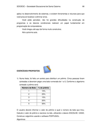 SOCIESC – Sociedade Educacional de Santa Catarina 
Algoritmos 
66 
aplica no desenvolvimento de sistemas, e existem ferramentas e recursos para que 
você procure localizar e eliminar erros. 
Você pôde perceber, não há grandes dificuldades na construção de 
programas e os desvios condicionais realizam um papel fundamental em 
programação de computadores. 
Você chegou até aqui de forma muito construtiva. 
Até a próxima aula. 
EXERCÍCIOS PROPOSTOS 
1) Numa festa, foi feito um sorteio para distribuir um prêmio. Cinco pessoas foram 
sorteadas e deveriam pegar uma bola numerada de 1 a 5, Conforme o algarismo 
sorteado o prêmio será: 
Número da Bola % do prêmio 
1 10% 
2 25% 
3 15% 
4 20% 
5 30% 
O usuário deverá informar o valor do prêmio e qual o número da bola que tirou. 
Calcule o valor do prêmio e escreva na tela, utilizando o desvio ESCOLHE- CASO. 
Construa o algoritmo usando o software PORTUGOL. 
 