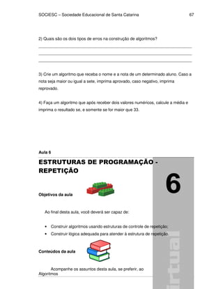 SOCIESC – Sociedade Educacional de Santa Catarina 
Algoritmos 
67 
2) Quais são os dois tipos de erros na construção de algoritmos? 
___________________________________________________________________ 
___________________________________________________________________ 
___________________________________________________________________ 
3) Crie um algoritmo que receba o nome e a nota de um determinado aluno. Caso a 
nota seja maior ou igual a sete, imprima aprovado, caso negativo, imprima 
reprovado. 
4) Faça um algoritmo que após receber dois valores numéricos, calcule a média e 
imprima o resultado se, e somente se for maior que 33. 
Aula 6 
ESTRUTURAS DE PROGRAMAÇÃO - 
REPETIÇÃO 
Objetivos da aula 
Ao final desta aula, você deverá ser capaz de: 
• Construir algoritmos usando estruturas de controle de repetição; 
• Construir lógica adequada para atender à estrutura de repetição. 
Conteúdos da aula 
Acompanhe os assuntos desta aula, se preferir, ao 
 