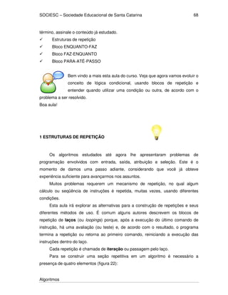 SOCIESC – Sociedade Educacional de Santa Catarina 
Algoritmos 
68 
término, assinale o conteúdo já estudado. 
 Estruturas de repetição 
 Bloco ENQUANTO-FAZ 
 Bloco FAZ-ENQUANTO 
 Bloco PARA-ATÉ-PASSO 
Bem vindo a mais esta aula do curso. Veja que agora vamos evoluir o 
conceito de lógica condicional, usando blocos de repetição e 
entender quando utilizar uma condição ou outra, de acordo com o 
problema a ser resolvido. 
Boa aula! 
1 ESTRUTURAS DE REPETIÇÃO 
Os algoritmos estudados até agora lhe apresentaram problemas de 
programação envolvidos com entrada, saída, atribuição e seleção. Este é o 
momento de damos uma passo adiante, considerando que você já obteve 
experiência suficiente para avançarmos nos assuntos. 
Muitos problemas requerem um mecanismo de repetição, no qual algum 
cálculo ou seqüência de instruções é repetida, muitas vezes, usando diferentes 
condições. 
Esta aula irá explorar as alternativas para a construção de repetições e seus 
diferentes métodos de uso. É comum alguns autores descrevem os blocos de 
repetição de laços (ou loopings) porque, após a execução do último comando de 
instrução, há uma avaliação (ou teste) e, de acordo com o resultado, o programa 
termina a repetição ou retorna ao primeiro comando, reiniciando a execução das 
instruções dentro do laço. 
Cada repetição é chamada de iteração ou passagem pelo laço. 
Para se construir uma seção repetitiva em um algoritmo é necessário a 
presença de quatro elementos (figura 22): 
 