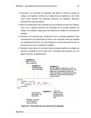 SOCIESC – Sociedade Educacional de Santa Catarina 
Algoritmos 
69 
• O primeiro é um comando de repetição, que define os limites da seção de 
código a ser repetida e controla se o código deve ser repetido ou não. Neste 
curso vamos estudar três diferentes estruturas de repetição: repita-até, 
enquanto-faz e para-até-passo; 
• Cada uma destas estruturas necessita de uma condição que deve ser avaliada, 
vem a ser o segundo elemento da construção de uma seção repetitiva de 
código. As condições válidas aqui são idênticas às usadas em comandos de 
seleção; 
• O terceiro é um comando que, inicialmente, torna a condição verdadeira. Esse 
comando deve ser posicionado de forma a ser executado antes da condição 
ser avaliada pela primeira vez, para assegurar a correta execução do laço na 
primeira vez em que a condição for avaliada; 
• Finalmente, deve haver um comando dentro da seção repetitiva de código que 
permita à condição se tornar falsa. Isto é necessário para garantir que, em 
algum momento, a repetição pare. 
Figura 22 – Elementos de uma estrutura de repetição 
 