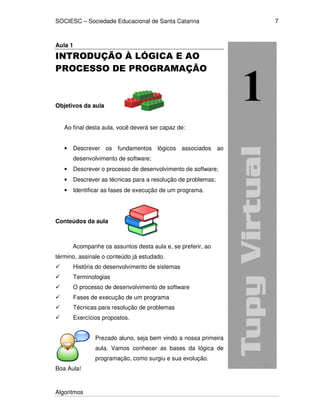 SOCIESC – Sociedade Educacional de Santa Catarina 
Algoritmos 
7 
Aula 1 
INTRODUÇÃO À LÓGICA E AO 
PROCESSO DE PROGRAMAÇÃO 
Objetivos da aula 
Ao final desta aula, você deverá ser capaz de: 
• Descrever os fundamentos lógicos associados ao 
desenvolvimento de software; 
• Descrever o processo de desenvolvimento de software; 
• Descrever as técnicas para a resolução de problemas; 
• Identificar as fases de execução de um programa. 
Conteúdos da aula 
Acompanhe os assuntos desta aula e, se preferir, ao 
término, assinale o conteúdo já estudado. 
 História do desenvolvimento de sistemas 
 Terminologias 
 O processo de desenvolvimento de software 
 Fases de execução de um programa 
 Técnicas para resolução de problemas 
 Exercícios propostos. 
Prezado aluno, seja bem vindo a nossa primeira 
aula. Vamos conhecer as bases da lógica de 
programação, como surgiu e sua evolução. 
Boa Aula! 
 