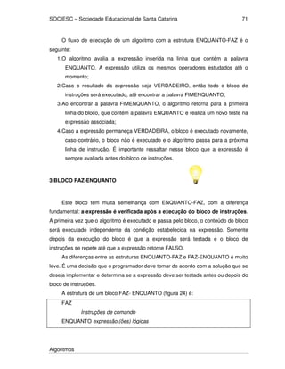 SOCIESC – Sociedade Educacional de Santa Catarina 
Algoritmos 
71 
O fluxo de execução de um algoritmo com a estrutura ENQUANTO-FAZ é o 
seguinte: 
1. O algoritmo avalia a expressão inserida na linha que contém a palavra 
ENQUANTO. A expressão utiliza os mesmos operadores estudados até o 
momento; 
2. Caso o resultado da expressão seja VERDADEIRO, então todo o bloco de 
instruções será executado, até encontrar a palavra FIMENQUANTO; 
3. Ao encontrar a palavra FIMENQUANTO, o algoritmo retorna para a primeira 
linha do bloco, que contém a palavra ENQUANTO e realiza um novo teste na 
expressão associada; 
4. Caso a expressão permaneça VERDADEIRA, o bloco é executado novamente, 
caso contrário, o bloco não é executado e o algoritmo passa para a próxima 
linha de instrução. É importante ressaltar nesse bloco que a expressão é 
sempre avaliada antes do bloco de instruções. 
3 BLOCO FAZ-ENQUANTO 
Este bloco tem muita semelhança com ENQUANTO-FAZ, com a diferença 
fundamental: a expressão é verificada após a execução do bloco de instruções. 
A primeira vez que o algoritmo é executado e passa pelo bloco, o conteúdo do bloco 
será executado independente da condição estabelecida na expressão. Somente 
depois da execução do bloco é que a expressão será testada e o bloco de 
instruções se repete até que a expressão retorne FALSO. 
As diferenças entre as estruturas ENQUANTO-FAZ e FAZ-ENQUANTO é muito 
leve. É uma decisão que o programador deve tomar de acordo com a solução que se 
deseja implementar e determina se a expressão deve ser testada antes ou depois do 
bloco de instruções. 
A estrutura de um bloco FAZ- ENQUANTO (figura 24) é: 
FAZ 
Instruções de comando 
ENQUANTO expressão (ões) lógicas 
 