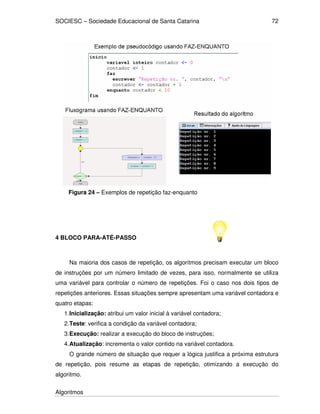 SOCIESC – Sociedade Educacional de Santa Catarina 
Algoritmos 
72 
Figura 24 – Exemplos de repetição faz-enquanto 
4 BLOCO PARA-ATÉ-PASSO 
Na maioria dos casos de repetição, os algoritmos precisam executar um bloco 
de instruções por um número limitado de vezes, para isso, normalmente se utiliza 
uma variável para controlar o número de repetições. Foi o caso nos dois tipos de 
repetições anteriores. Essas situações sempre apresentam uma variável contadora e 
quatro etapas: 
1. Inicialização: atribui um valor inicial à variável contadora; 
2. Teste: verifica a condição da variável contadora; 
3. Execução: realizar a execução do bloco de instruções; 
4. Atualização: incrementa o valor contido na variável contadora. 
O grande número de situação que requer a lógica justifica a próxima estrutura 
de repetição, pois resume as etapas de repetição, otimizando a execução do 
algoritmo. 
 